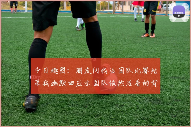 今日趣图：朋友问我法国队比赛结果我幽默回应法国队依然活着的背后故事