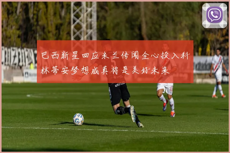 巴西新星回应米兰传闻全心投入科林蒂安梦想成真将是美好未来
