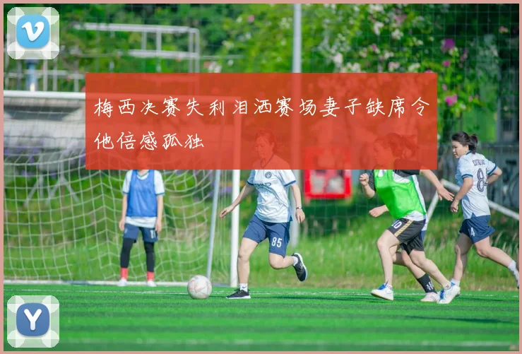 梅西决赛失利泪洒赛场妻子缺席令他倍感孤独