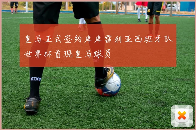 皇马正式签约库库雷利亚西班牙队世界杯首现皇马球员