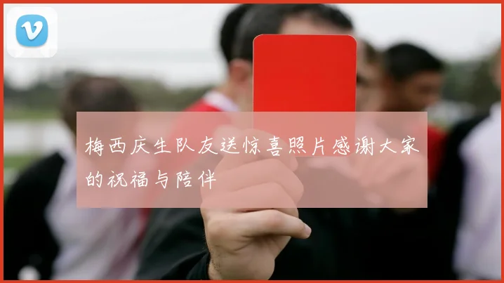 梅西庆生队友送惊喜照片感谢大家的祝福与陪伴