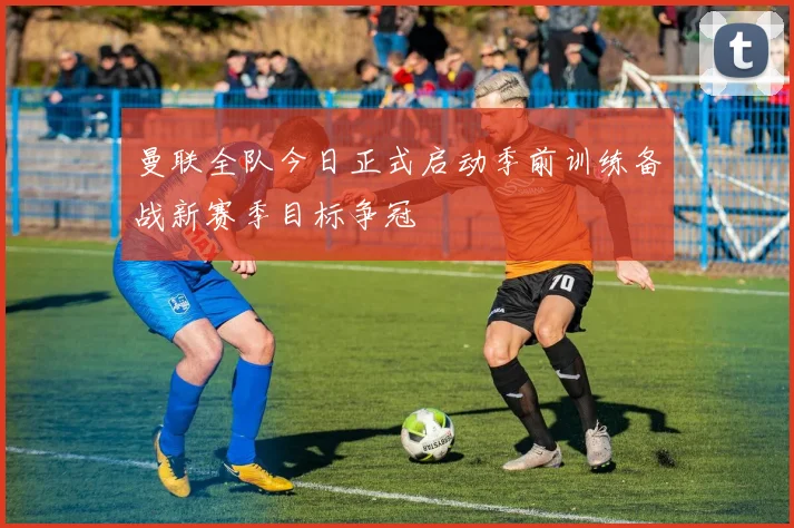 曼联全队今日正式启动季前训练备战新赛季目标争冠