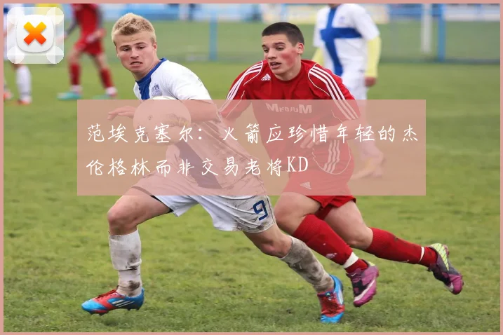 范埃克塞尔：火箭应珍惜年轻的杰伦格林而非交易老将KD