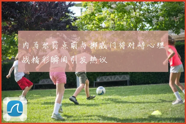 内马尔罚点前与挪威门将对峙心理战精彩瞬间引发热议