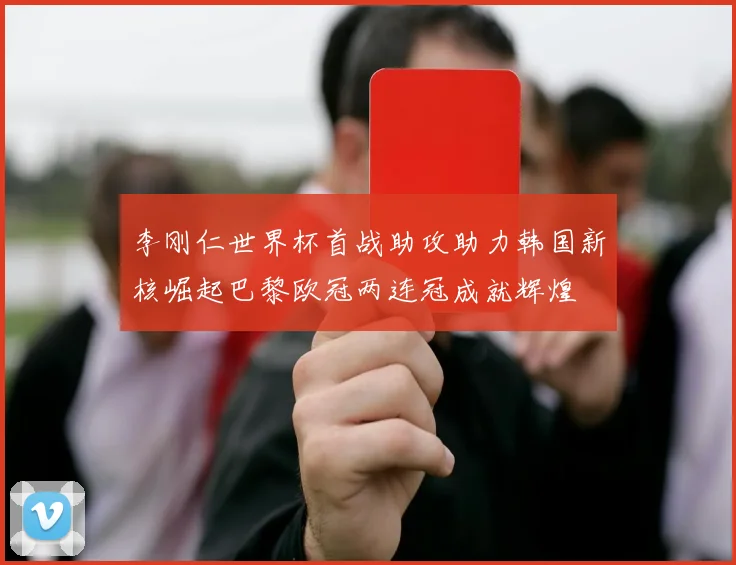 李刚仁世界杯首战助攻助力韩国新核崛起巴黎欧冠两连冠成就辉煌