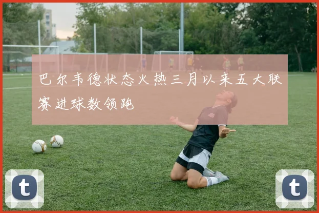 巴尔韦德状态火热三月以来五大联赛进球数领跑
