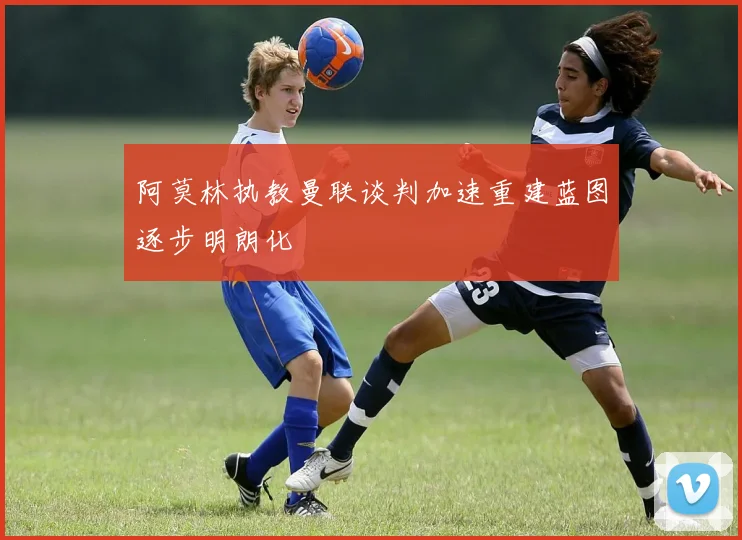 阿莫林执教曼联谈判加速重建蓝图逐步明朗化