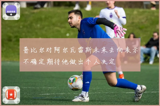 普比尔对阿尔瓦雷斯未来去向表示不确定期待他做出个人决定