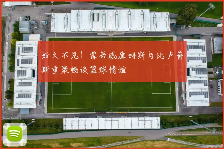 好久不见！蒙蒂威廉姆斯与比卢普斯重聚畅谈篮球情谊
