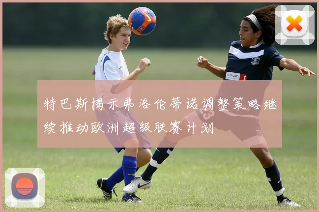 特巴斯揭示弗洛伦蒂诺调整策略继续推动欧洲超级联赛计划
