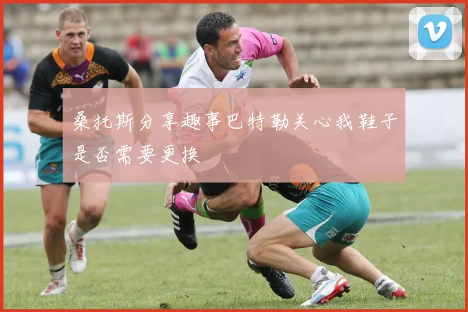 桑托斯分享趣事巴特勒关心我鞋子是否需要更换