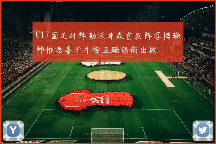 U17国足对阵勒沃库森首发阵容揭晓帅惟浩秦子牛徐正鹏领衔出战