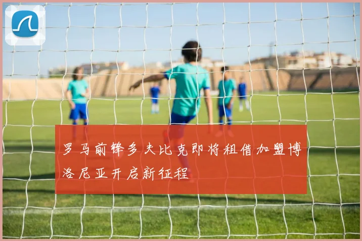 罗马前锋多夫比克即将租借加盟博洛尼亚开启新征程