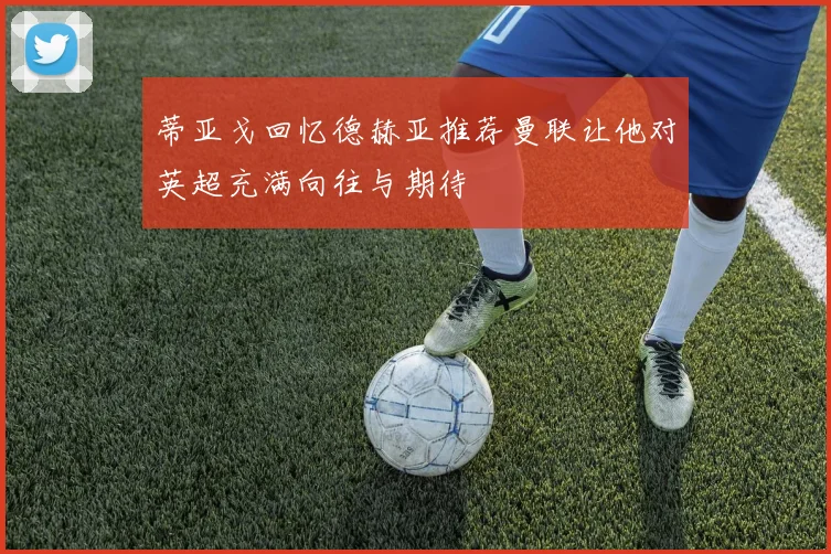 蒂亚戈回忆德赫亚推荐曼联让他对英超充满向往与期待