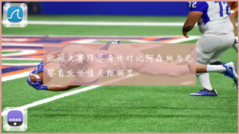 欧冠决赛阵容身价对比阿森纳与巴黎首发价值差距明显