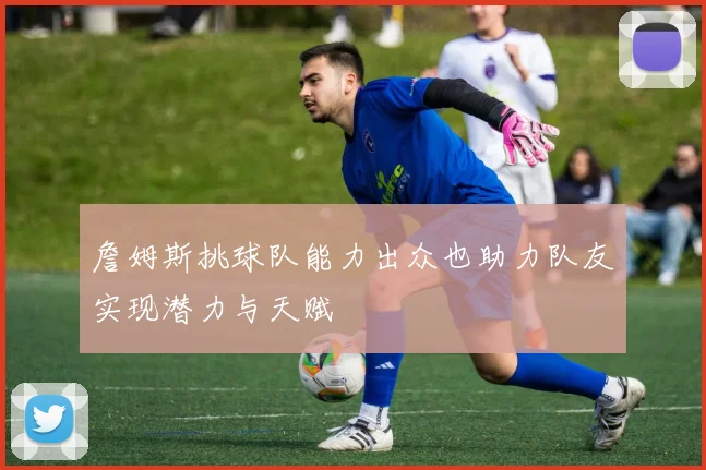 詹姆斯挑球队能力出众也助力队友实现潜力与天赋