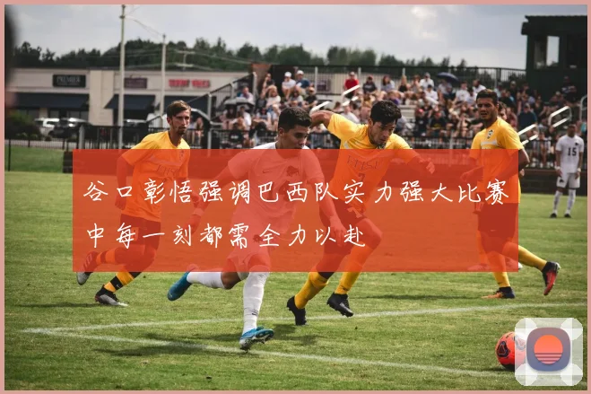 谷口彰悟强调巴西队实力强大比赛中每一刻都需全力以赴