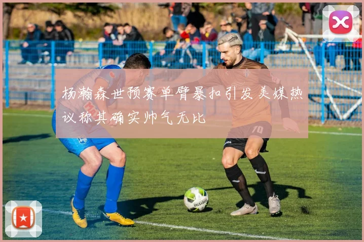杨瀚森世预赛单臂暴扣引发美媒热议称其确实帅气无比