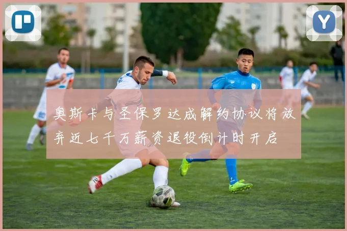 奥斯卡与圣保罗达成解约协议将放弃近七千万薪资退役倒计时开启