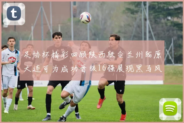足协杯精彩回顾陕西联合兰州陇原大连可为成功晋级16强展现黑马风采