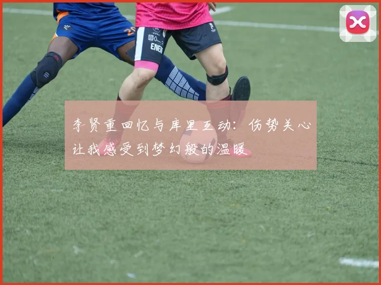 李贤重回忆与库里互动：伤势关心让我感受到梦幻般的温暖
