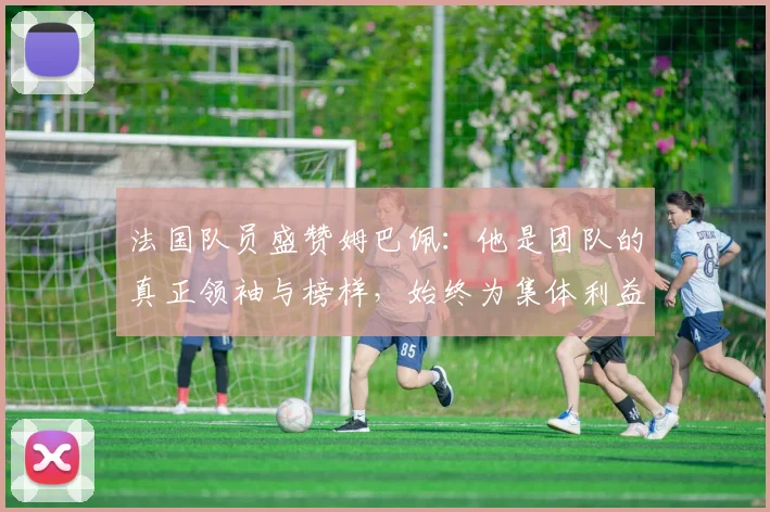 法国队员盛赞姆巴佩：他是团队的真正领袖与榜样，始终为集体利益考虑