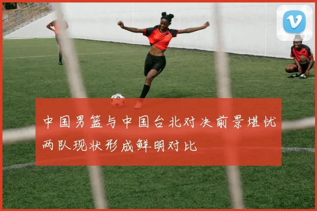 中国男篮与中国台北对决前景堪忧两队现状形成鲜明对比