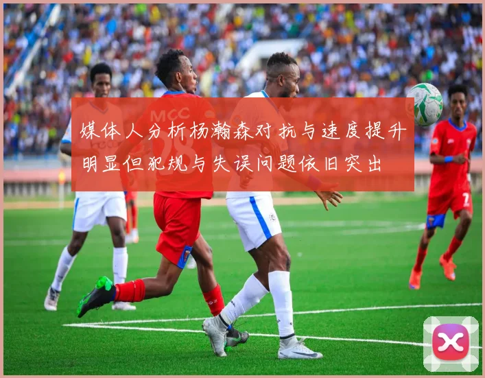 媒体人分析杨瀚森对抗与速度提升明显但犯规与失误问题依旧突出