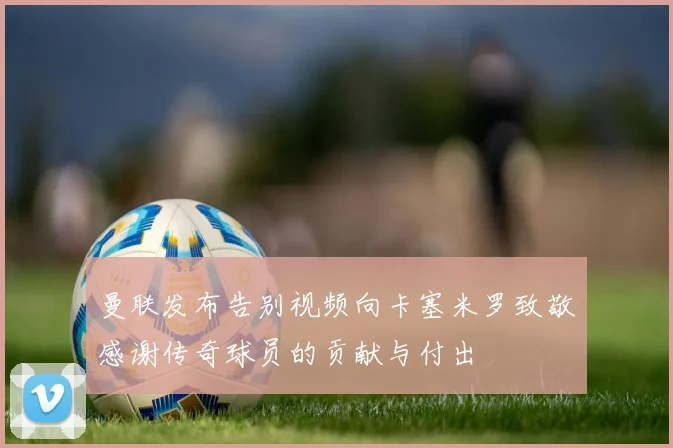 曼联发布告别视频向卡塞米罗致敬感谢传奇球员的贡献与付出
