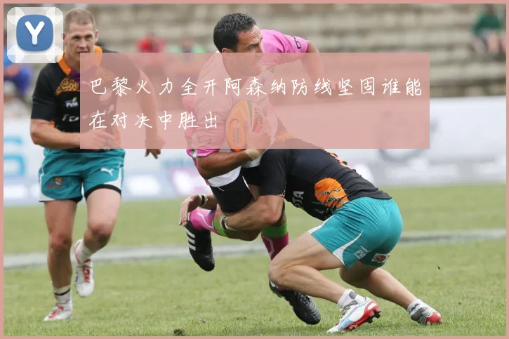 巴黎火力全开阿森纳防线坚固谁能在对决中胜出