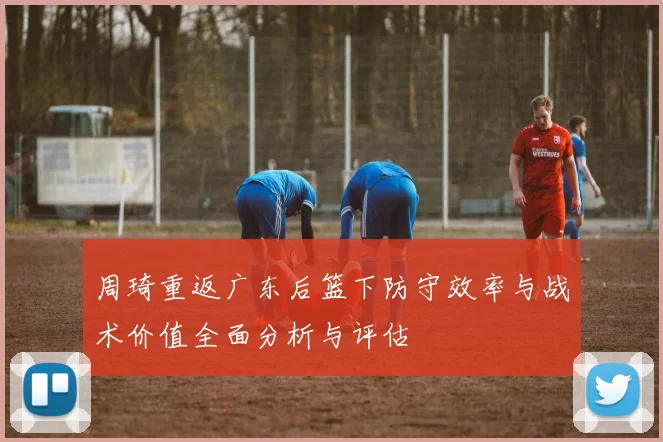 周琦重返广东后篮下防守效率与战术价值全面分析与评估