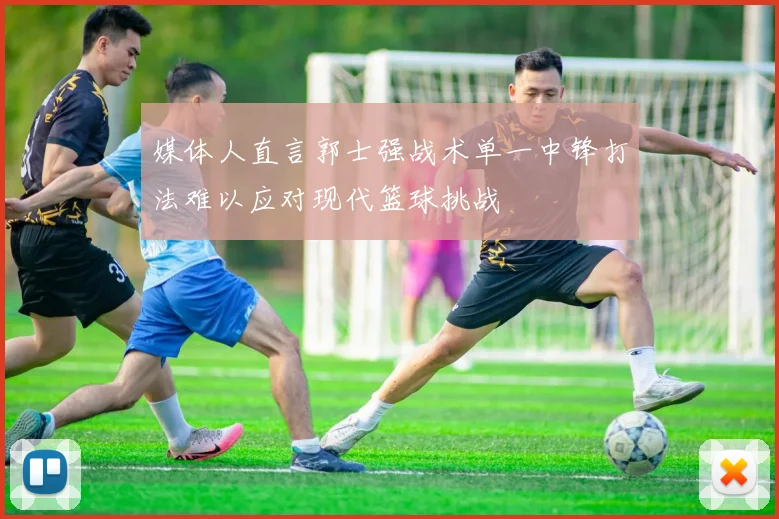 媒体人直言郭士强战术单一中锋打法难以应对现代篮球挑战