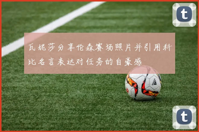 瓦妮莎分享伦森赛场照片并引用科比名言表达对任务的自豪感