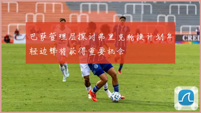 巴萨管理层探讨弗里克轮换计划年轻边锋将获得重要机会