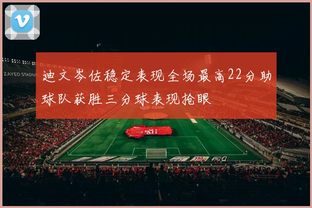 迪文岑佐稳定表现全场最高22分助球队获胜三分球表现抢眼