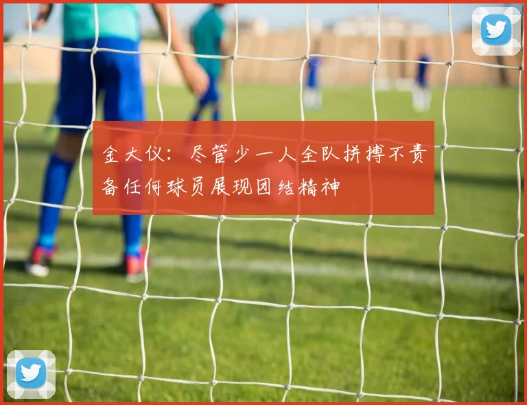 金大仪：尽管少一人全队拼搏不责备任何球员展现团结精神