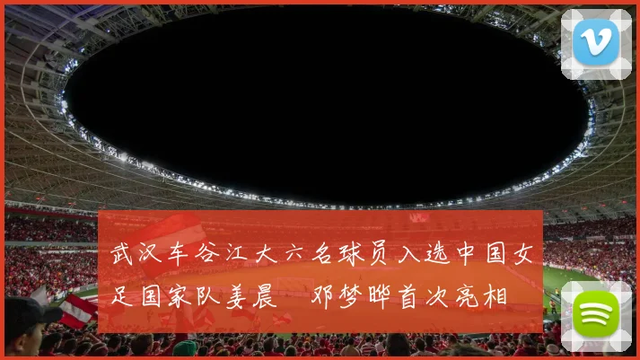 武汉车谷江大六名球员入选中国女足国家队姜晨璟邓梦晔首次亮相