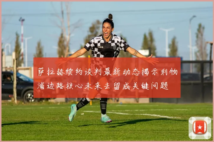 萨拉赫续约谈判最新动态揭示利物浦边路核心未来去留成关键问题