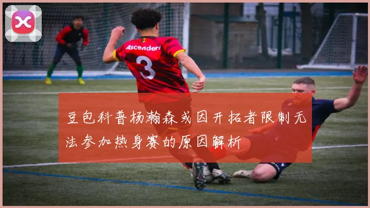 豆包科普杨瀚森或因开拓者限制无法参加热身赛的原因解析