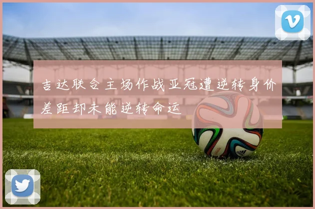 吉达联合主场作战亚冠遭逆转身价差距却未能逆转命运