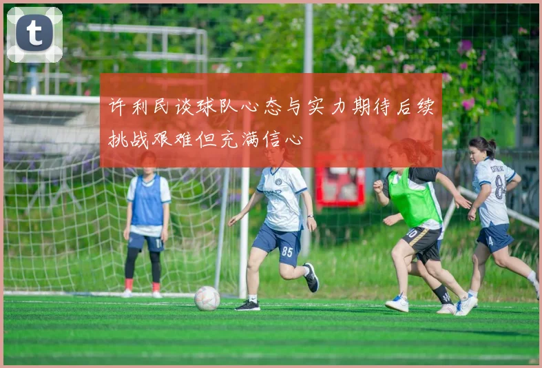 许利民谈球队心态与实力期待后续挑战艰难但充满信心