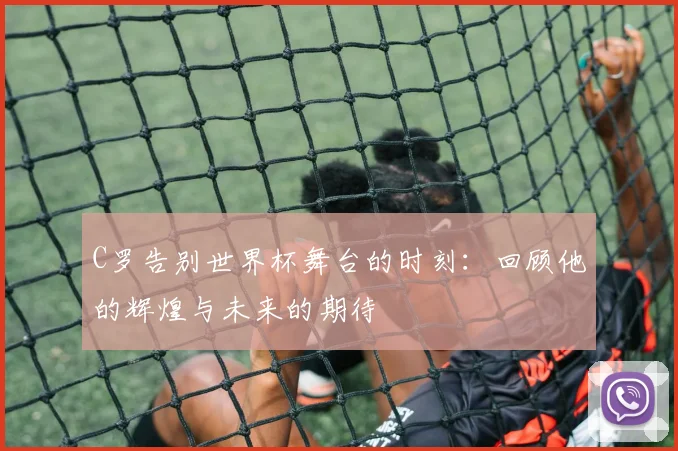C罗告别世界杯舞台的时刻：回顾他的辉煌与未来的期待