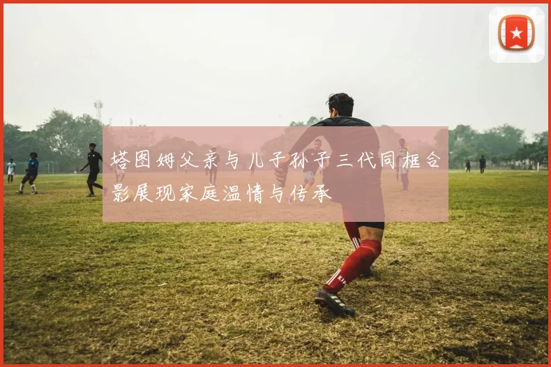 塔图姆父亲与儿子孙子三代同框合影展现家庭温情与传承