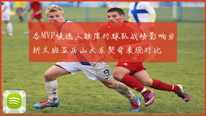 各MVP候选人缺席对球队战绩影响分析文班亚历山大东契奇表现对比