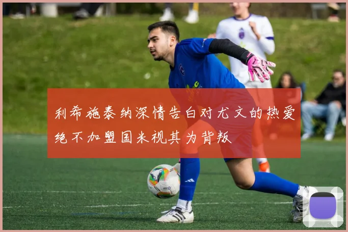 利希施泰纳深情告白对尤文的热爱绝不加盟国米视其为背叛